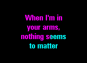 When I'm in
your arms,

nothing seems
to matter