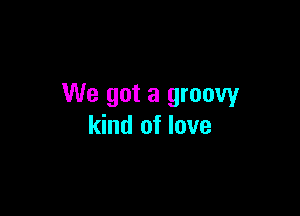 We got a groovy

kind of love