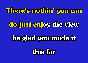 There's nothin' you can
do just enjoy the view
be glad you made it
this far