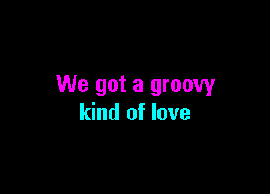 We got a groovy

kind of love