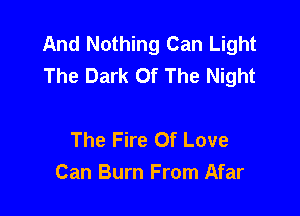 And Nothing Can Light
The Dark Of The Night

The Fire Of Love
Can Burn From Afar