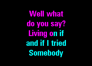 Well what
do you say?

Living on if
and if I tried
Somebody