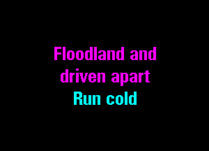 Floodland and

driven apart
Run cold