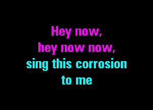 Hey now,
hey now now.

sing this corrosion
to me
