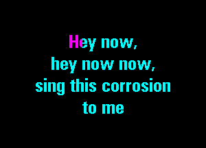 Hey now,
hey now now.

sing this corrosion
to me
