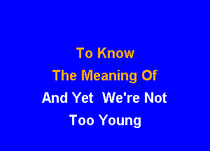 To Know
The Meaning Of

And Yet We're Not
Too Young