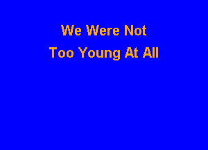 We Were Not
Too Young At All