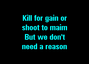Kill for gain or
shoot to maim

But we don't
need a reason