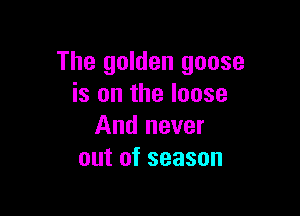 The golden goose
is on the loose

And never
out of season