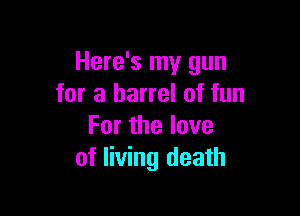 Here's my gun
for a barrel of fun

Forthelove
of living death
