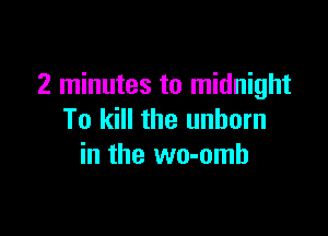 2 minutes to midnight

To kill the unborn
in the wo-omh