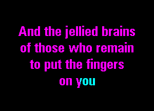 And the iellied brains
of those who remain

to put the fingers
on you
