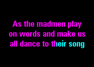 As the madmen play

on words and make us
all dance to their song