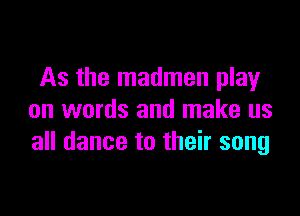 As the madmen play

on words and make us
all dance to their song