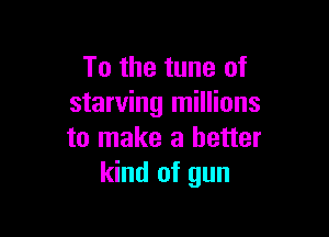 To the tune of
starving millions

to make a better
kind of gun