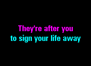They're after you

to sign your life away