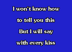I won't know how
to tell you this

But I will say

with every kiss