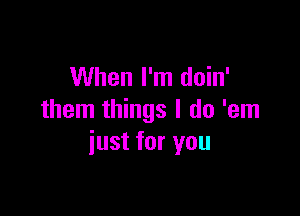 When I'm doin'

them things I do 'em
just for you