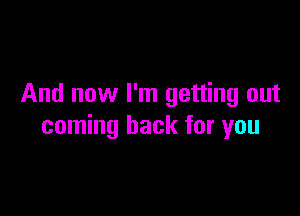 And now I'm getting out

coming back for you