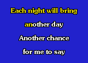 Each night will bring
another day

Another chance

for me to say