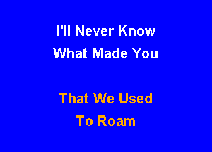 I'll Never Know
What Made You

That We Used
To Roam