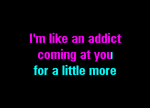 I'm like an addict

coming at you
for a little more