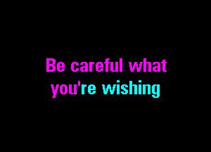 Be careful what

you're wishing