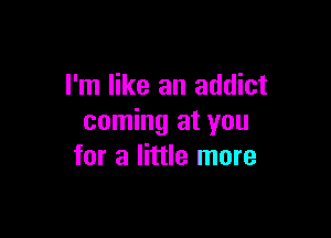 I'm like an addict

coming at you
for a little more