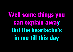 Well some things you
can explain away

But the heartache's
in me till this day