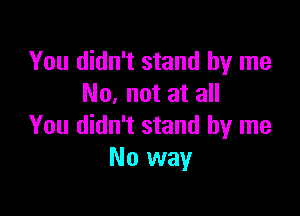 You didn't stand by me
No. not at all

You didn't stand by me
No way