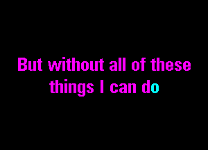 But without all of these

things I can do