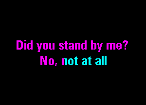 Did you stand by me?

No, not at all