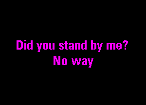 Did you stand by me?

No way