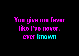You give me fever

like I've never.
ever known