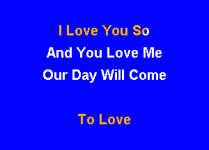 I Love You So
And You Love Me
Our Day Will Come

To Love