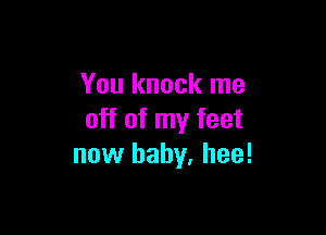 You knock me

off of my feet
now baby, hee!