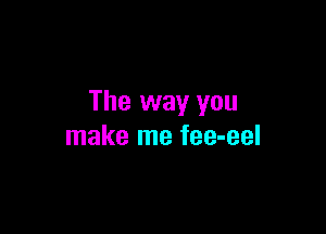 The way you

make me fee-eel