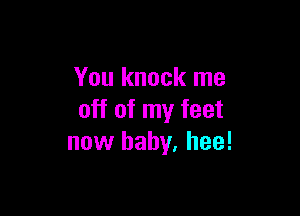 You knock me

off of my feet
now baby, hee!
