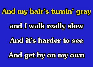 And my hair's tumin' gray
and I walk really slow
And it's harder to see

And get by on my own