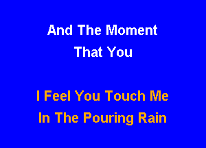 And The Moment
That You

I Feel You Touch Me
In The Pouring Rain