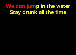We can jump in the water
Stay drunk all the time