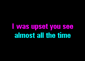 I was upset you see

almost all the time