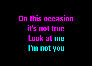 On this occasion
it's not true

Look at me
I'm not you