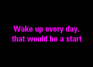 Wake up every day.

that would he a start