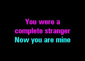 You were a

complete stranger
Now you are mine