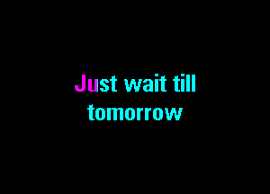 Just wait till

tomorrow