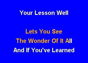 Your Lesson Well

Lets You See
The Wonder Of It All
And If You've Learned