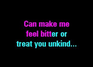 Can make me

feel bitter or
treat you unkind...