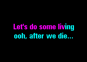 Let's do some living

ooh, after we die...