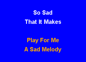 So Sad
That It Makes

Play For Me
A Sad Melody